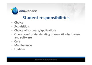 © EDUWEBINAR PTY LTD | ALL RIGHTS RESERVED
Student responsibilities
• Choice
• Acquisition
• Choice of software/applications
• Operational understanding of own kit – hardware
and software
• Care
• Maintenance
• Updates
 