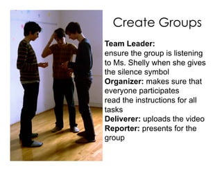 Create Groups
Team Leader:
ensure the group is listening
to Ms. Shelly when she gives
the silence symbol
Organizer: makes sure that
everyone participates
read the instructions for all
tasks
Deliverer: uploads the video
Reporter: presents for the
group
 