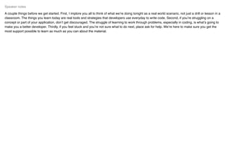 A couple things before we get started. First, I implore you all to think of what we’re doing tonight as a real world scenario, not just a drill or lesson in a
classroom. The things you learn today are real tools and strategies that developers use everyday to write code. Second, if you’re struggling on a
concept or part of your application, don’t get discouraged. The struggle of learning to work through problems, especially in coding, is what’s going to
make you a better developer. Thirdly, if you feel stuck and you’re not sure what to do next, place ask for help. We’re here to make sure you get the
most support possible to learn as much as you can about the material.
Speaker notes
 