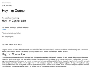 HTML end code:
Hey, I'm Connor
This is a different header tag:
Hey, I'm Connor also
This is a link, property is hypertext reference:
Put elements inside each other:
This is a paragraph
Don't need to know all the tags!!!!
I’m going to show you a few different elements and explain how they work. First we have our basic h1 element that’s displaying “Hey, I’m Connor”.
We can use a different element if we wanted to change the size of our header, an h2 element, like this (write out
Hey, I’m Connor too
). This makes another element on our page and uses the rules associated with that element to display the text. Another really common element is
the anchor tag. Anytime you’ve ever seen a link on a page that sends you to another page on the internet, chances are that that link is an anchor
tag. Anchor tags are special because, for them to work, we need to have an attribute called href which stands for hypertext reference. We can make
a link using an anchor tag, like this (write Google) then we write our closing tag (write ). Another important tag is the div tag. A div tag doesn’t really
show up on the screen until you style it to show up, which I’ll show you in a second, but it's used to create sections on the page that other elements
can go inside of. For example, we can make a div tag and then put a paragraph inside that div element (write
Speaker notes
Google
 