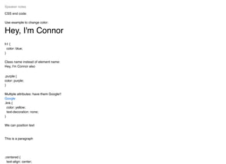CSS end code:
Use example to change color:
Hey, I'm Connor
h1 {
color: blue;
}
Class name instead of element name:
Hey, I'm Connor also
.purple {
color: purple;
}
Multiple attributes: have them Google!!
.link {
color: yellow;
text-decoration: none;
}
We can position text
This is a paragraph
.centered {
text-align: center;
Speaker notes
Google
 
