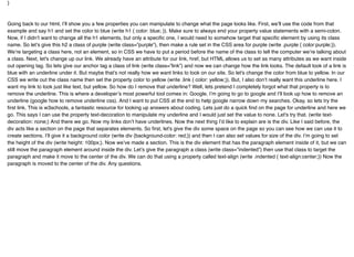 }
Going back to our html, I’ll show you a few properties you can manipulate to change what the page looks like. First, we’ll use the code from that
example and say h1 and set the color to blue (write h1 { color: blue; }). Make sure to always end your property value statements with a semi-colon.
Now, if I didn’t want to change all the h1 elements, but only a speciﬁc one, I would need to somehow target that speciﬁc element by using its class
name. So let’s give this h2 a class of purple (write class=”purple”), then make a rule set in the CSS area for purple (write .purple { color:purple;}).
We’re targeting a class here, not an element, so in CSS we have to put a period before the name of the class to tell the computer we’re talking about
a class. Next, let's change up our link. We already have an attribute for our link, href, but HTML allows us to set as many attributes as we want inside
out opening tag. So lets give our anchor tag a class of link (write class=”link”) and now we can change how the link looks. The default look of a link is
blue with an underline under it. But maybe that’s not really how we want links to look on our site. So let's change the color from blue to yellow. In our
CSS we write out the class name then set the property color to yellow (write .link { color: yellow;}). But, I also don’t really want this underline here. I
want my link to look just like text, but yellow. So how do I remove that underline? Well, lets pretend I completely forgot what that property is to
remove the underline. This is where a developer’s most powerful tool comes in: Google. I’m going to go to google and I’ll look up how to remove an
underline (google how to remove underline css). And I want to put CSS at the end to help google narrow down my searches. Okay, so lets try the
ﬁrst link. This is w3schools, a fantastic resource for looking up answers about coding. Lets just do a quick ﬁnd on the page for underline and here we
go. This says I can use the property text-decoration to manipulate my underline and I would just set the value to none. Let's try that. (write text-
decoration: none;) And there we go. Now my links don’t have underlines. Now the next thing I’d like to explain are is the div. Like I said before, the
div acts like a section on the page that separates elements. So ﬁrst, let's give the div some space on the page so you can see how we can use it to
create sections. I’ll give it a background color (write div {background-color: red;}) and then I can also set values for size of the div. I’m going to set
the height of the div (write height: 100px;). Now we’ve made a section. This is the div element that has the paragraph element inside of it, but we can
still move the paragraph element around inside the div. Let’s give the paragraph a class (write class=”indented”) then use that class to target the
paragraph and make it move to the center of the div. We can do that using a property called text-align (write .indented { text-align:center;}) Now the
paragraph is moved to the center of the div. Any questions.
 