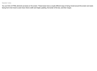 You can think of HTML elements as boxes on the screen. These boxes have a couple different ways of being moved around the screen and sized.
Going from inner-most to outer-most, there’s width and height, padding, the border of the box, and then margin.
Speaker notes
 