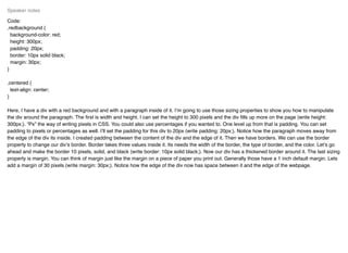 Code:
.redbackground {
background-color: red;
height: 300px;
padding: 20px;
border: 10px solid black;
margin: 30px;
}
.centered {
text-align: center;
}
Here, I have a div with a red background and with a paragraph inside of it. I’m going to use those sizing properties to show you how to manipulate
the div around the paragraph. The ﬁrst is width and height. I can set the height to 300 pixels and the div ﬁlls up more on the page (write height:
300px;). “Px” the way of writing pixels in CSS. You could also use percentages if you wanted to. One level up from that is padding. You can set
padding to pixels or percentages as well. I’ll set the padding for this div to 20px (write padding: 20px;). Notice how the paragraph moves away from
the edge of the div its inside. I created padding between the content of the div and the edge of it. Then we have borders. We can use the border
property to change our div’s border. Border takes three values inside it. Its needs the width of the border, the type of border, and the color. Let’s go
ahead and make the border 10 pixels, solid, and black (write border: 10px solid black;). Now our div has a thickened border around it. The last sizing
property is margin. You can think of margin just like the margin on a piece of paper you print out. Generally those have a 1 inch default margin. Lets
add a margin of 30 pixels (write margin: 30px;). Notice how the edge of the div now has space between it and the edge of the webpage.
Speaker notes
 