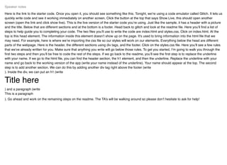 Here is the link to the starter code. Once you open it, you should see something like this. Tonight, we’re using a code emulator called Glitch. It lets us
quickly write code and see it working immediately on another screen. Click the button at the top that says Show Live, this should open another
screen (open the link and click show live). This is the live version of the starter code you’re using. Just like the sample, it has a header with a picture
and the title. Below that are different sections and at the bottom is a footer. Head back to glitch and look at the readme ﬁle. Here you’ll ﬁnd a list of
steps to help guide you to completing your code. The two ﬁles you’ll use to write the code are index.html and styles.css. Click on index.html. At the
top is this head element. The information inside this element doesn’t show up on the page. It's used to bring information into the html ﬁle that we
may need. For example, here is where we’re importing the css ﬁle so our styles will work on our elements. Everything below the head are different
parts of the webpage. Here is the header, the different sections using div tags, and the footer. Click on the styles.css ﬁle. Here you’ll see a few rules
that we’ve already written for you. Make sure that anything you write will go below those rules. To get you started, I’m going to walk you through the
ﬁrst two steps and then you’ll be free to code the rest of the steps. If we go back to the readme, you’ll see the ﬁrst step is to replace the underline
with your name. If we go to the html ﬁle, you can ﬁnd the header section, the h1 element, and then the underline. Replace the underline with your
name and go back to the working version of the app (write your name instead of the underline). Your name should appear at the top. The second
step is to add another section. We can do this by adding another div tag right above the footer (write
). Inside the div, we can put an h1 (write
Title here
) and a paragraph (write
This is a paragraph
). Go ahead and work on the remaining steps on the readme. The TA’s will be walking around so please don’t hesitate to ask for help!
Speaker notes
 