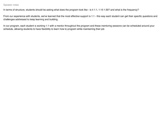 In terms of structure, students should be asking what does the program look like - is it 1:1, 1:15 1:30? and what is the frequency?
From our experience with students, we've learned that the most effective support is 1:1 - this way each student can get their speciﬁc questions and
challenges addressed to keep learning and building.
In our program, each student is working 1:1 with a mentor throughout the program and these mentoring sessions can be scheduled around your
schedule, allowing students to have ﬂexibility to learn how to program while maintaining their job
Speaker notes
 