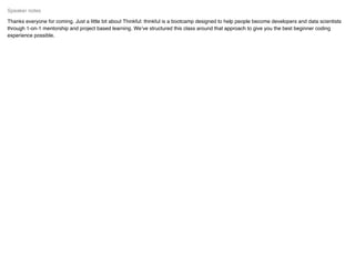 Thanks everyone for coming. Just a little bit about Thinkful: thinkful is a bootcamp designed to help people become developers and data scientists
through 1-on-1 mentorship and project based learning. We’ve structured this class around that approach to give you the best beginner coding
experience possible.
Speaker notes
 