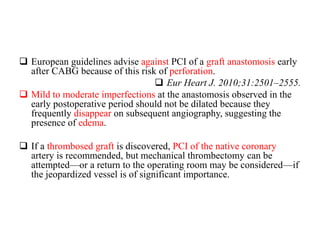  European guidelines advise against PCI of a graft anastomosis early
after CABG because of this risk of perforation.
 Eur Heart J. 2010;31:2501–2555.
 Mild to moderate imperfections at the anastomosis observed in the
early postoperative period should not be dilated because they
frequently disappear on subsequent angiography, suggesting the
presence of edema.
 If a thrombosed graft is discovered, PCI of the native coronary
artery is recommended, but mechanical thrombectomy can be
attempted—or a return to the operating room may be considered—if
the jeopardized vessel is of significant importance.
 