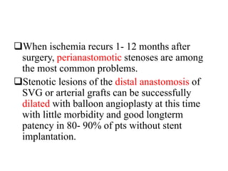 When ischemia recurs 1- 12 months after
surgery, perianastomotic stenoses are among
the most common problems.
Stenotic lesions of the distal anastomosis of
SVG or arterial grafts can be successfully
dilated with balloon angioplasty at this time
with little morbidity and good longterm
patency in 80- 90% of pts without stent
implantation.
 