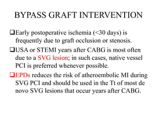 BYPASS GRAFT INTERVENTION
Early postoperative ischemia (<30 days) is
frequently due to graft occlusion or stenosis.
USA or STEMI years after CABG is most often
due to a SVG lesion; in such cases, native vessel
PCI is preferred whenever possible.
EPDs reduces the risk of atheroembolic MI during
SVG PCI and should be used in the Tt of most de
novo SVG lesions that occur years after CABG.
 