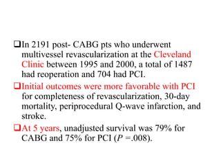 In 2191 post- CABG pts who underwent
multivessel revascularization at the Cleveland
Clinic between 1995 and 2000, a total of 1487
had reoperation and 704 had PCI.
Initial outcomes were more favorable with PCI
for completeness of revascularization, 30-day
mortality, periprocedural Q-wave infarction, and
stroke.
At 5 years, unadjusted survival was 79% for
CABG and 75% for PCI (P =.008).
 