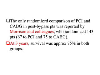 The only randomized comparison of PCI and
CABG in post-bypass pts was reported by
Morrison and colleagues, who randomized 143
pts (67 to PCI and 75 to CABG).
At 3 years, survival was approx 75% in both
groups.
 