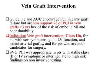 Vein Graft Intervention
Guideline and AUC encourage PCI in early graft
failure but are less supportive of PCI in vein
grafts >3 yrs bcz of the risk of embolic MI and
poor durability.
Indication Vein graft intervention: Class IIa, for
pts with sev symptoms, good LV function, and
patent arterial grafts,, and for pts who are poor
candidates for surgery.
SVG PCI was appropriate in pts with stable class
III or IV symptoms or intermediate to high risk
findings on non invasive testing.
 