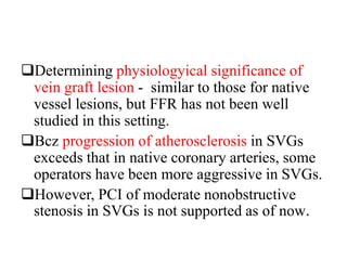 Determining physiologyical significance of
vein graft lesion - similar to those for native
vessel lesions, but FFR has not been well
studied in this setting.
Bcz progression of atherosclerosis in SVGs
exceeds that in native coronary arteries, some
operators have been more aggressive in SVGs.
However, PCI of moderate nonobstructive
stenosis in SVGs is not supported as of now.
 