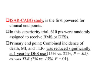 ISAR-CABG study, is the first powered for
clinical end points.
In this superiority trial, 610 pts were randomly
assigned to receive BMS or DESs.
Primary end point: Combined incidence of
death, MI, and TLR- was reduced significantly
at 1 year by DES use (15% vs. 22%, P = .02),
as was TLR (7% vs. 13%, P =.01).
 