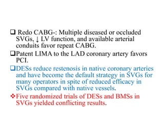  Redo CABG-: Multiple diseased or occluded
SVGs, ↓ LV function, and available arterial
conduits favor repeat CABG.
Patent LIMA to the LAD coronary artery favors
PCI.
DESs reduce restenosis in native coronary arteries
and have become the default strategy in SVGs for
many operators in spite of reduced efficacy in
SVGs compared with native vessels.
Five randomized trials of DESs and BMSs in
SVGs yielded conflicting results.
 