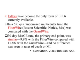 2. Filters have become the only form of EPDs
currently available.
In a 651-pts randomized multicenter trial, the
FilterWire (Boston Scientific, Natick, MA) was
compared with the GuardWire.
30-day MACE rate, the primary end point, was
similar—9.9% with the FilterWire compared with
11.6% with the GuardWire—and no difference
was seen in rates of death or MI.
• Circulation. 2003;108:548–553.
 