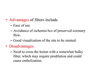 • Advantages of filters include
– Ease of use
– Avoidance of ischemia bcz of preserved coronary
flow.
– Good visualization of the site to be stented.
• Disadvantages
– Need to cross the lesion with a somewhat bulky
filter, which may require predilation and could
cause embolization.
 