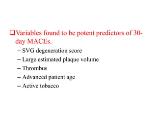Variables found to be potent predictors of 30-
day MACEs.
– SVG degeneration score
– Large estimated plaque volume
– Thrombus
– Advanced patient age
– Active tobacco
 