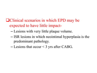 Clinical scenarios in which EPD may be
expected to have little impact-
– Lesions with very little plaque volume.
– ISR lesions in which neointimal hyperplasia is the
predominant pathology.
– Lesions that occur < 3 yrs after CABG.
 