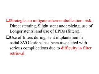 Strategies to mitigate atheroembolization risk-
Direct stenting, Slight stent undersizing, use of
Longer stents, and use of EPDs (filters).
Use of filters during stent implantation in
ostial SVG lesions has been associated with
serious complications due to difficulty in filter
retrieval.
 