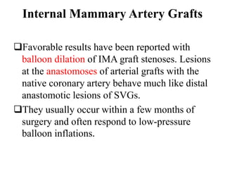 Internal Mammary Artery Grafts
Favorable results have been reported with
balloon dilation of IMA graft stenoses. Lesions
at the anastomoses of arterial grafts with the
native coronary artery behave much like distal
anastomotic lesions of SVGs.
They usually occur within a few months of
surgery and often respond to low-pressure
balloon inflations.
 