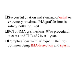 Successful dilation and stenting of ostial or
extremely proximal IMA graft lesions is
infrequently required.
PCI of IMA graft lesions, 97% procedural
success and TLR of 7% at 1 year.
Complications were infrequent, the most
common being IMA dissection and spasm.
 