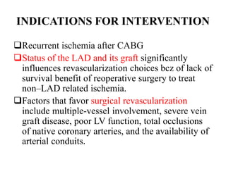 INDICATIONS FOR INTERVENTION
Recurrent ischemia after CABG
Status of the LAD and its graft significantly
influences revascularization choices bcz of lack of
survival benefit of reoperative surgery to treat
non–LAD related ischemia.
Factors that favor surgical revascularization
include multiple-vessel involvement, severe vein
graft disease, poor LV function, total occlusions
of native coronary arteries, and the availability of
arterial conduits.
 