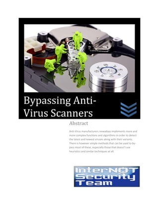 Abstract
Anti-Virus manufacturers nowadays implements more and
more complex functions and algorithms in order to detect
the latest and newest viruses along with their variants.
There is however simple methods that can be used to by-
pass most of these, especially those that doesn’t use
heuristics and similar techniques at all.
Bypassing Anti-
Virus Scanners
 