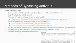 Methods of Bypassing Antivirus
2. Make an unfair ﬁght:
○ Run inside PowerShell version 2, which doesn’t support AMSI, even on Windows 10
○ Use API calls that aren’t intercepted
○ “Unhook” API calls so antivirus doesn’t have any visibility
■ Read https://github.com/NtRaiseHardError/Antimalware-Research/ for more on this!
○ Detect AV’s sandboxed environments and run differently there:
■ https://github.com/David-Reguera-Garcia-Dreg/anticuckoo
■ https://winternl.com/fuzzing-the-windows-api-for-av-evasion/
○ Encrypt the payload and only decrypt at runtime (Hyperion, bypasses static signatures and emulation)
○ Add extra strings (from legitimate software) to increase the “goodness” score
○ Add extra data to go above certain thresholds
 