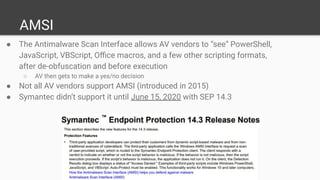 AMSI
● The Antimalware Scan Interface allows AV vendors to “see” PowerShell,
JavaScript, VBScript, Oﬃce macros, and a few other scripting formats,
after de-obfuscation and before execution
○ AV then gets to make a yes/no decision
● Not all AV vendors support AMSI (introduced in 2015)
● Symantec didn’t support it until June 15, 2020 with SEP 14.3
 