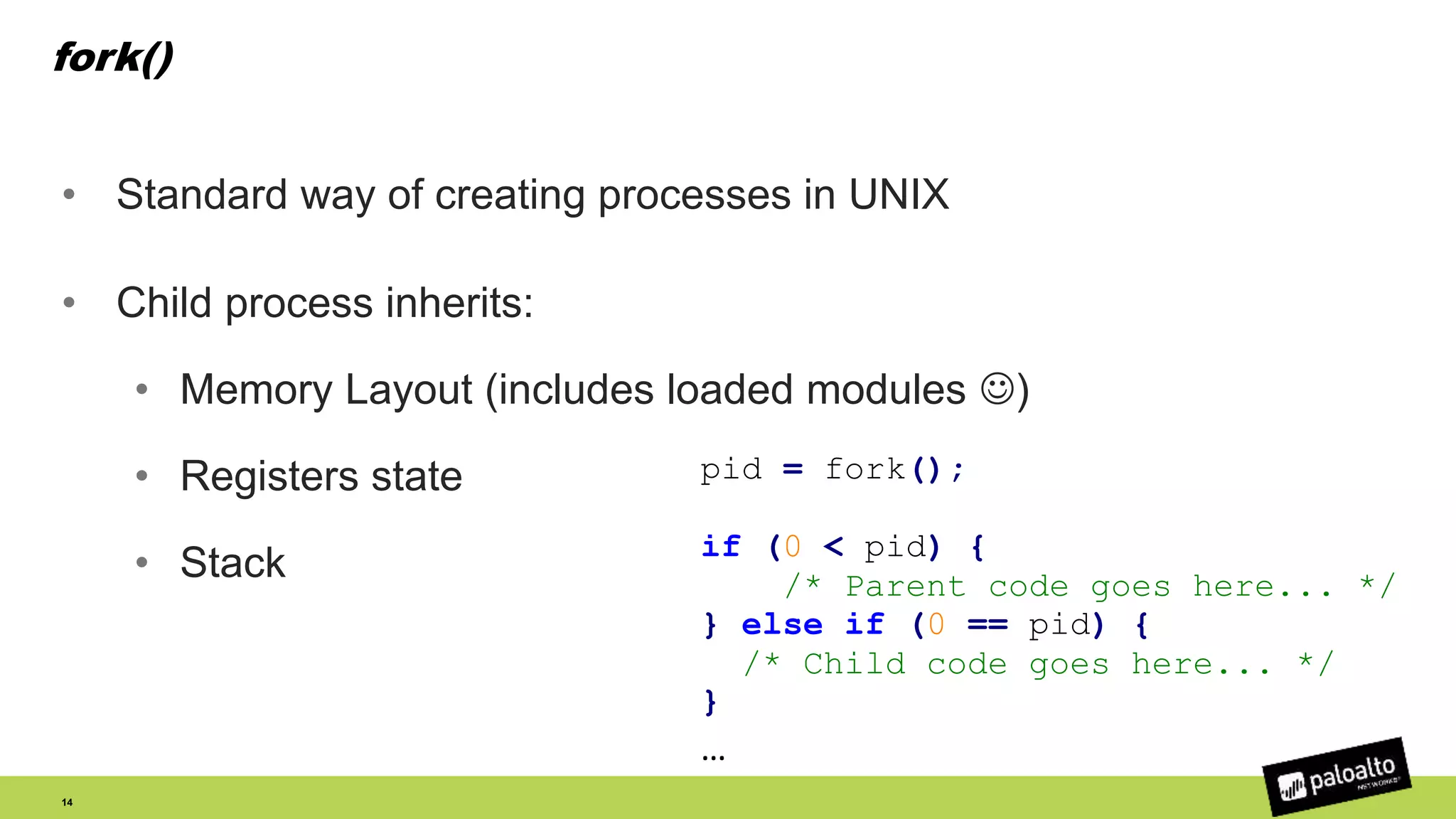 fork()
• Standard way of creating processes in UNIX
• Child process inherits:
• Memory Layout (includes loaded modules )
• Registers state
• Stack
14
pid = fork();
if (0 < pid) {
/* Parent code goes here... */
} else if (0 == pid) {
/* Child code goes here... */
}
…
 