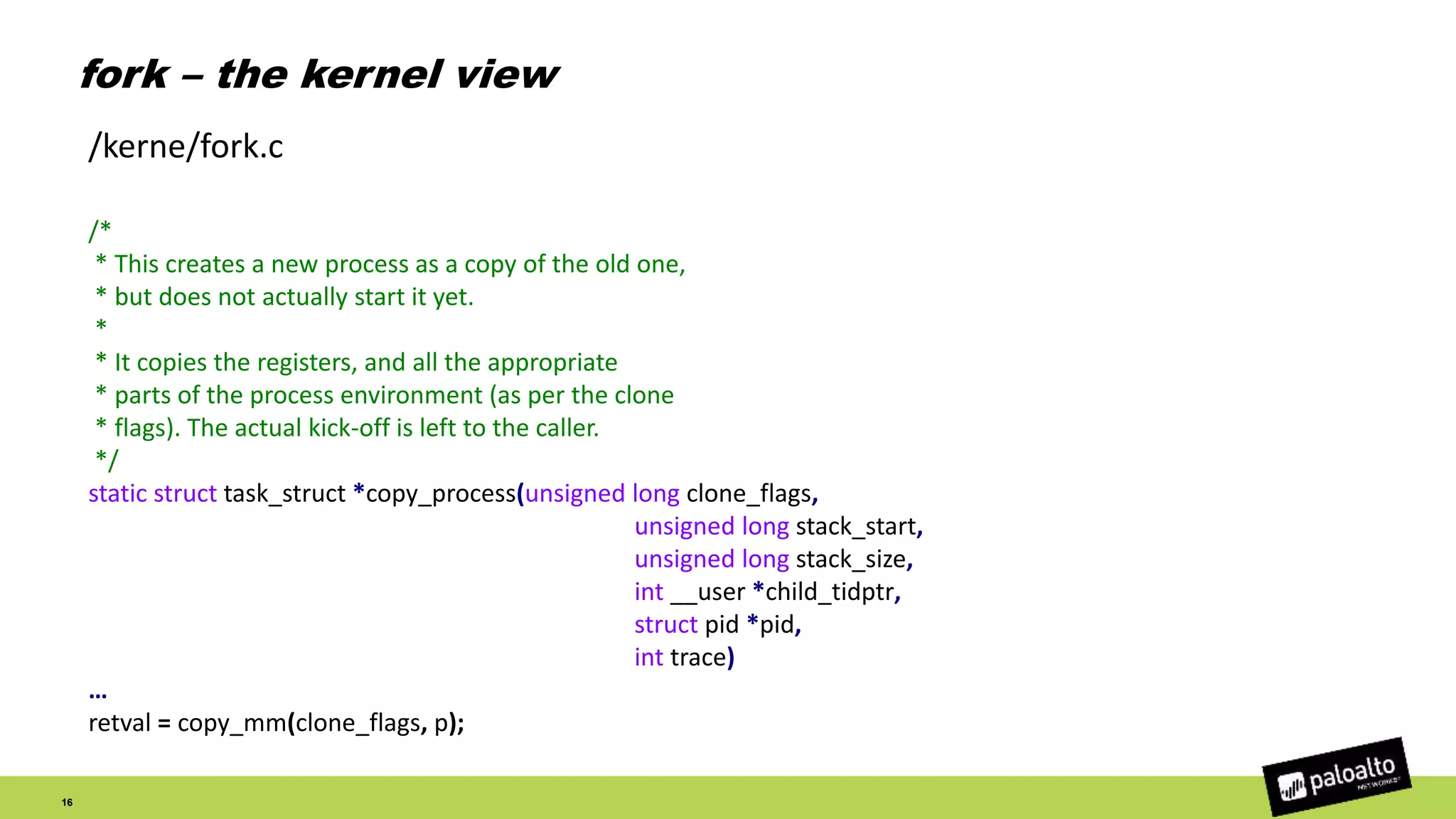 fork – the kernel view
16
/*
* This creates a new process as a copy of the old one,
* but does not actually start it yet.
*
* It copies the registers, and all the appropriate
* parts of the process environment (as per the clone
* flags). The actual kick-off is left to the caller.
*/
static struct task_struct *copy_process(unsigned long clone_flags,
unsigned long stack_start,
unsigned long stack_size,
int __user *child_tidptr,
struct pid *pid,
int trace)
…
retval = copy_mm(clone_flags, p);
/kerne/fork.c
 