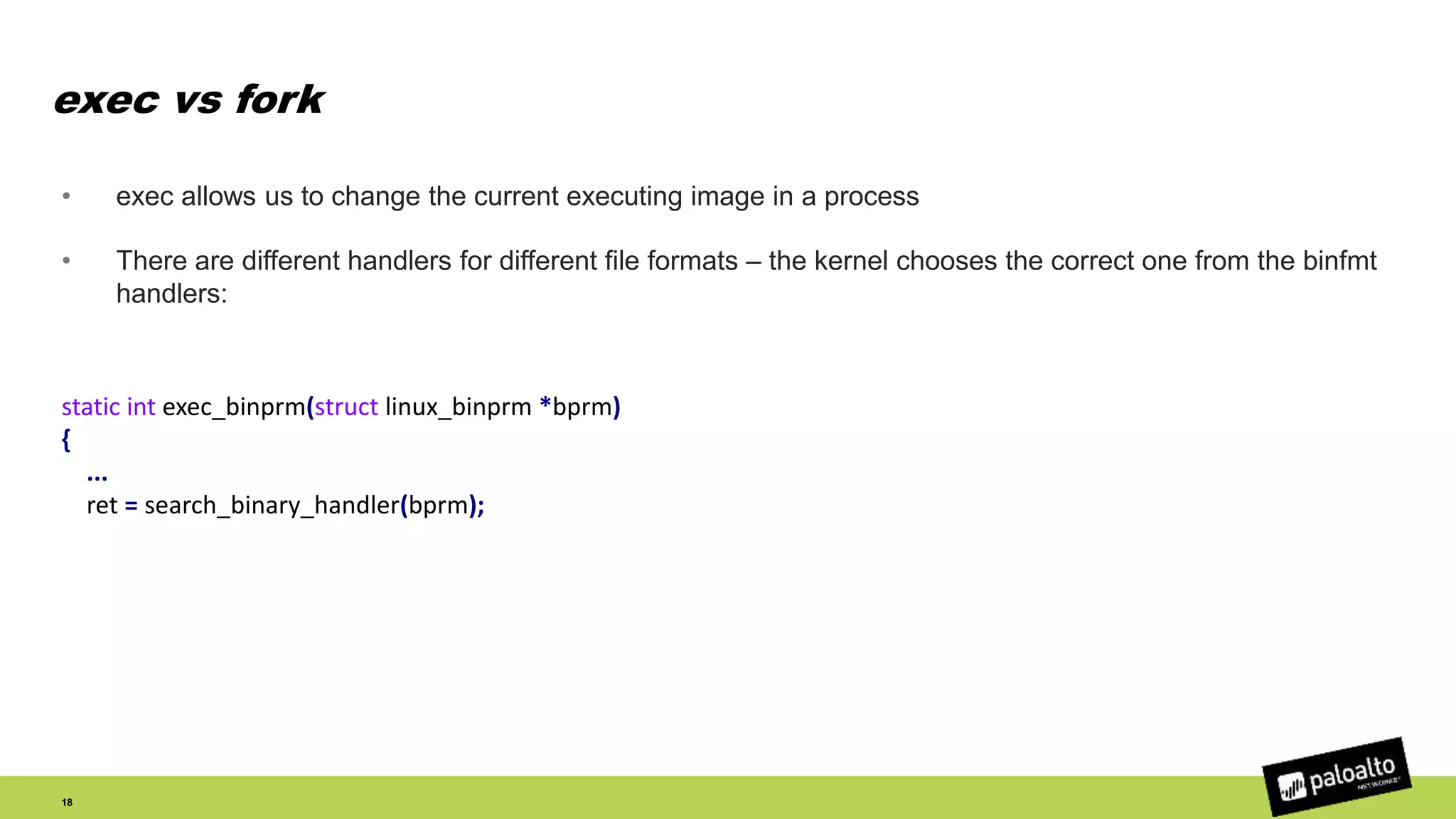 exec vs fork
• exec allows us to change the current executing image in a process
• There are different handlers for different file formats – the kernel chooses the correct one from the binfmt
handlers:
18
static int exec_binprm(struct linux_binprm *bprm)
{
...
ret = search_binary_handler(bprm);
 