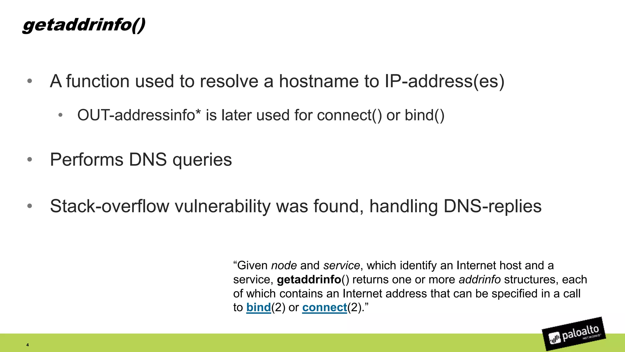 getaddrinfo()
• A function used to resolve a hostname to IP-address(es)
• OUT-addressinfo* is later used for connect() or bind()
• Performs DNS queries
• Stack-overflow vulnerability was found, handling DNS-replies
4
“Given node and service, which identify an Internet host and a
service, getaddrinfo() returns one or more addrinfo structures, each
of which contains an Internet address that can be specified in a call
to bind(2) or connect(2).”
 