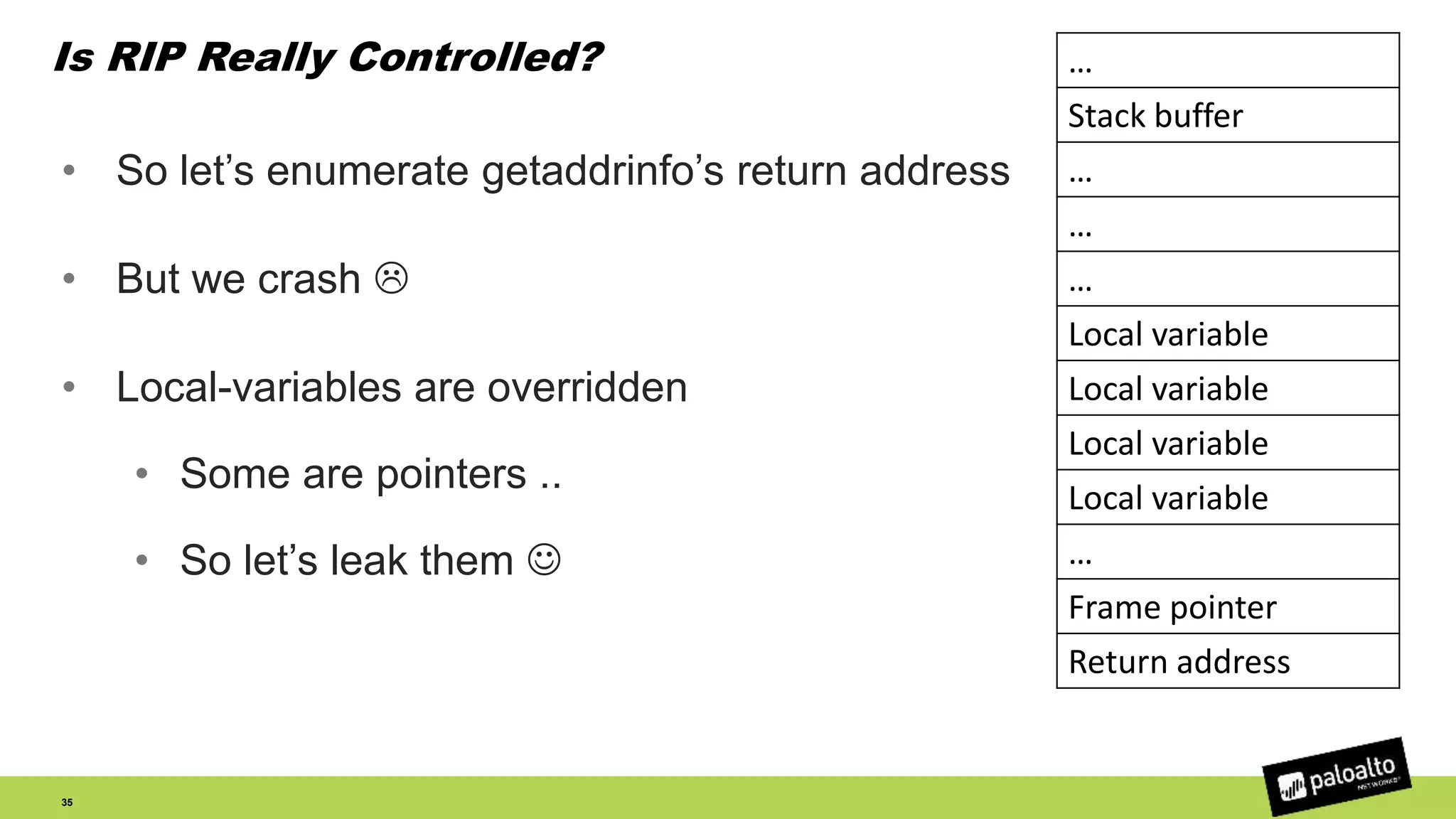 Is RIP Really Controlled?
• So let’s enumerate getaddrinfo’s return address
• But we crash 
• Local-variables are overridden
• Some are pointers ..
• So let’s leak them 
35
…
Stack buffer
…
…
…
Local variable
Local variable
Local variable
Local variable
…
Frame pointer
Return address
 