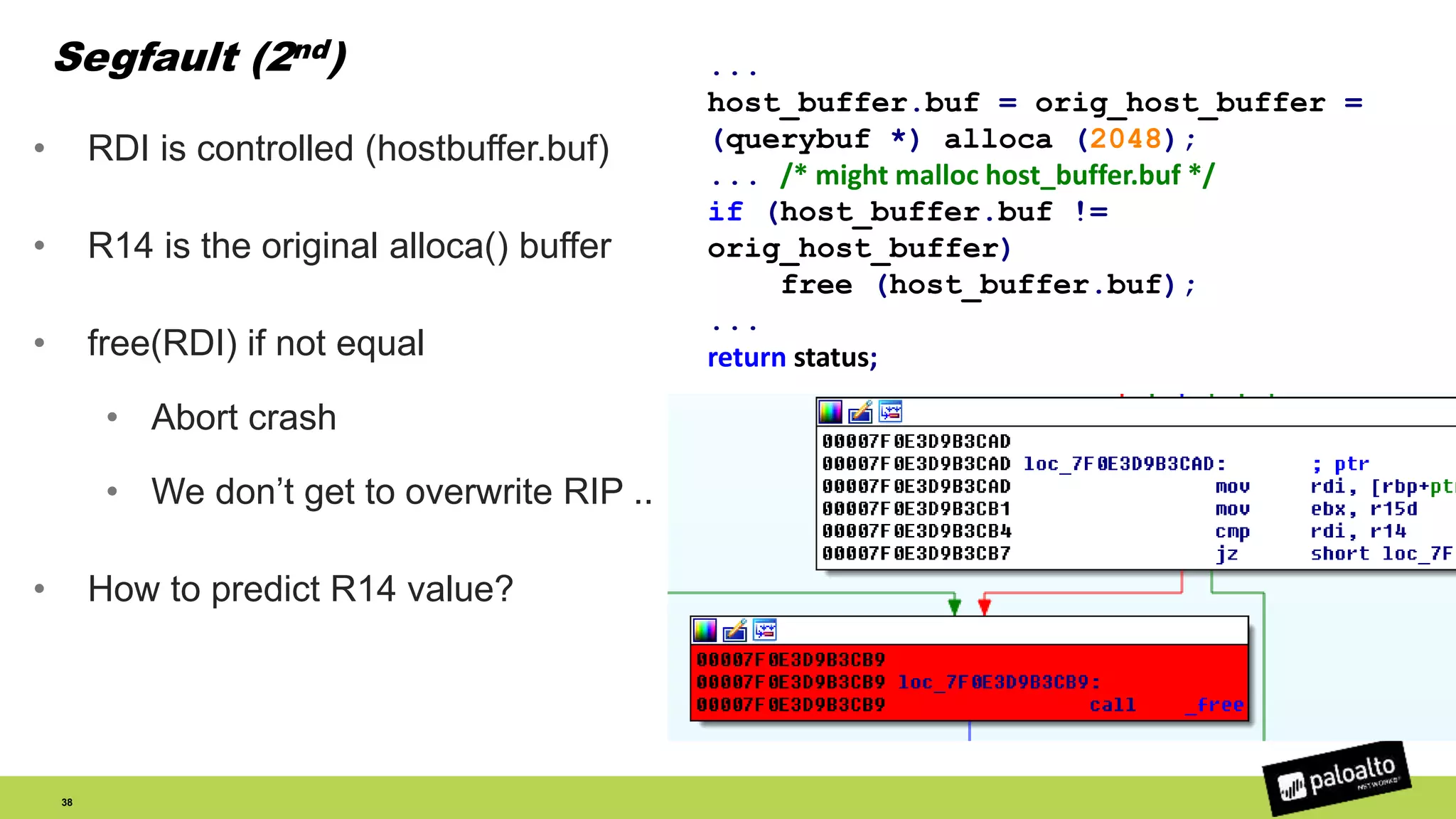 Segfault (2nd)
• RDI is controlled (hostbuffer.buf)
• R14 is the original alloca() buffer
• free(RDI) if not equal
• Abort crash
• We don’t get to overwrite RIP ..
• How to predict R14 value?
38
...
host_buffer.buf = orig_host_buffer =
(querybuf *) alloca (2048);
... /* might malloc host_buffer.buf */
if (host_buffer.buf !=
orig_host_buffer)
free (host_buffer.buf);
...
return status;
 