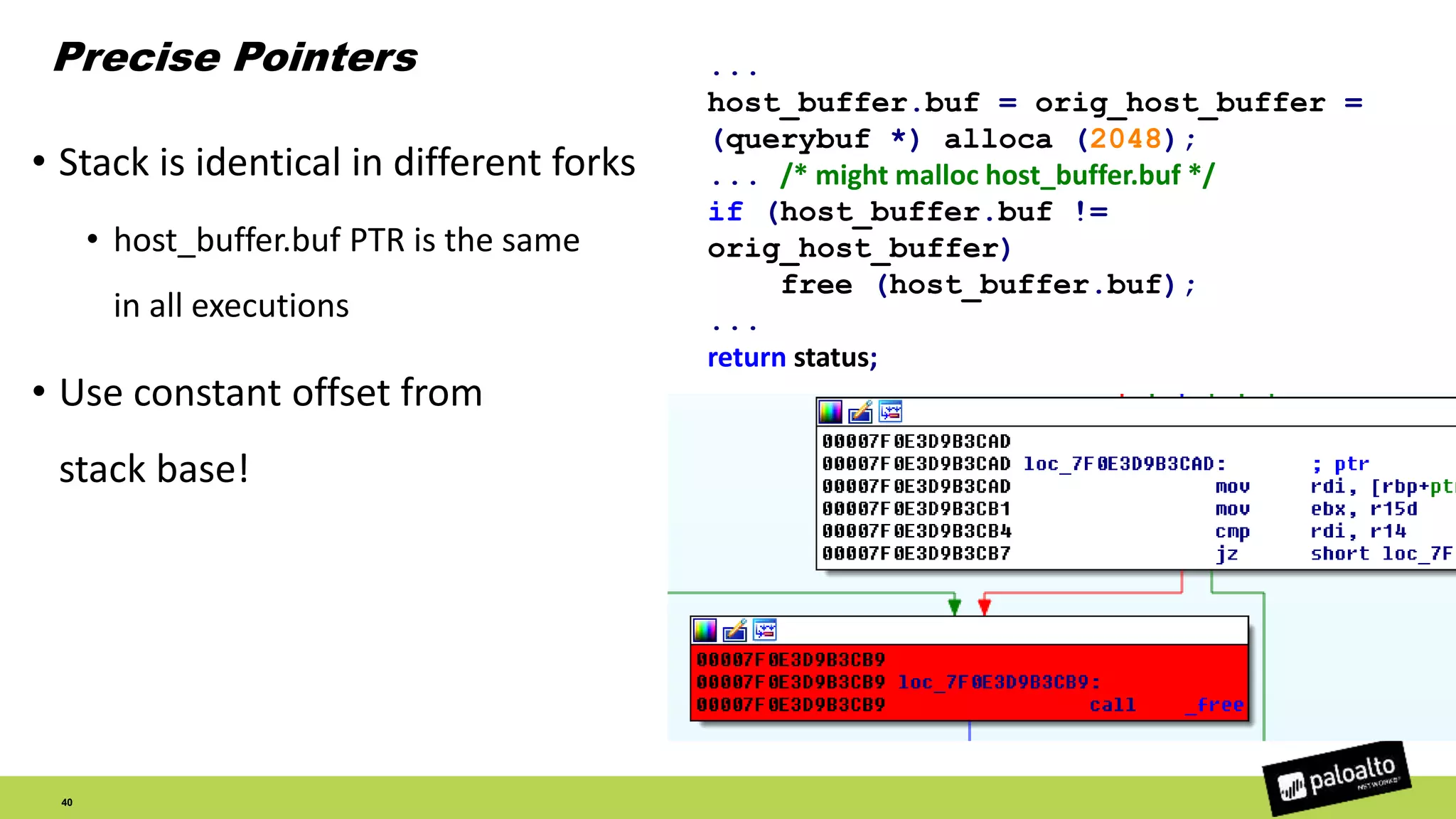 Precise Pointers
40
• Stack is identical in different forks
• host_buffer.buf PTR is the same
in all executions
• Use constant offset from
stack base!
...
host_buffer.buf = orig_host_buffer =
(querybuf *) alloca (2048);
... /* might malloc host_buffer.buf */
if (host_buffer.buf !=
orig_host_buffer)
free (host_buffer.buf);
...
return status;
 