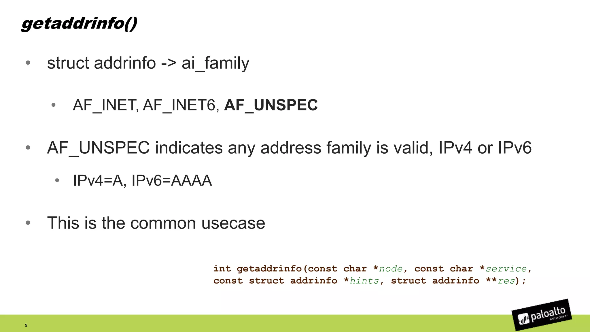 getaddrinfo()
• struct addrinfo -> ai_family
• AF_INET, AF_INET6, AF_UNSPEC
• AF_UNSPEC indicates any address family is valid, IPv4 or IPv6
• IPv4=A, IPv6=AAAA
• This is the common usecase
5
int getaddrinfo(const char *node, const char *service,
const struct addrinfo *hints, struct addrinfo **res);
 