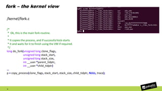 fork – the kernel view
15
/*
* Ok, this is the main fork-routine.
*
* It copies the process, and if successful kick-starts
* it and waits for it to finish using the VM if required.
*/
long do_fork(unsigned long clone_flags,
unsigned long stack_start,
unsigned long stack_size,
int __user *parent_tidptr,
int __user *child_tidptr)
…
p = copy_process(clone_flags, stack_start, stack_size, child_tidptr, NULL, trace);
/kernel/fork.c
 