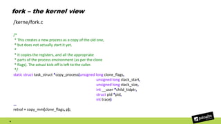 fork – the kernel view
16
/*
* This creates a new process as a copy of the old one,
* but does not actually start it yet.
*
* It copies the registers, and all the appropriate
* parts of the process environment (as per the clone
* flags). The actual kick-off is left to the caller.
*/
static struct task_struct *copy_process(unsigned long clone_flags,
unsigned long stack_start,
unsigned long stack_size,
int __user *child_tidptr,
struct pid *pid,
int trace)
…
retval = copy_mm(clone_flags, p);
/kerne/fork.c
 