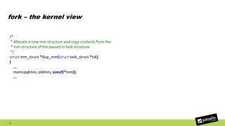 fork – the kernel view
17
/*
* Allocate a new mm structure and copy contents from the
* mm structure of the passed in task structure.
*/
struct mm_struct *dup_mm(struct task_struct *tsk)
{
...
memcpy(mm, oldmm, sizeof(*mm));
...
 