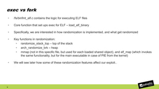 exec vs fork
19
• /fs/binfmt_elf.c contains the logic for executing ELF files
• Core function that set ups exec for ELF – load_elf_binary
• Specifically, we are interested in how randomization is implemented, and what get randomized
• Key functions in randomization:
• randomize_stack_top – top of the stack
• arch_randomize_brk – heap
• mmap (not in this specific file, but used for each loaded shared object), and elf_map (which invokes
the same functionality, but for the main executable in case of PIE from the kernel)
• We will see later how some of these randomization features affect our exploit..
 