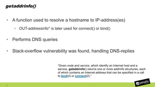getaddrinfo()
• A function used to resolve a hostname to IP-address(es)
• OUT-addressinfo* is later used for connect() or bind()
• Performs DNS queries
• Stack-overflow vulnerability was found, handling DNS-replies
4
“Given node and service, which identify an Internet host and a
service, getaddrinfo() returns one or more addrinfo structures, each
of which contains an Internet address that can be specified in a call
to bind(2) or connect(2).”
 