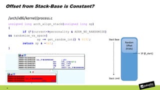 Offset from Stack-Base is Constant?
43
/arch/x86/kernel/process.c
unsigned long arch_align_stack(unsigned long sp)
{
if (!(current->personality & ADDR_NO_RANDOMIZE)
&& randomize_va_space)
sp -= get_random_int() % 8192;
return sp & ~0xf;
}
 