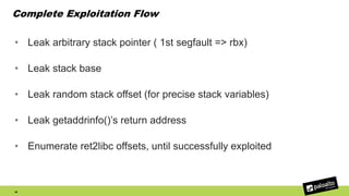 Complete Exploitation Flow
• Leak arbitrary stack pointer ( 1st segfault => rbx)
• Leak stack base
• Leak random stack offset (for precise stack variables)
• Leak getaddrinfo()’s return address
• Enumerate ret2libc offsets, until successfully exploited
46
 