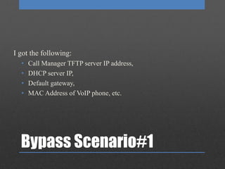 Bypass Scenario#1
I got the following:
• Call Manager TFTP server IP address,
• DHCP server IP,
• Default gateway,
• MAC Address of VoIP phone, etc.
 