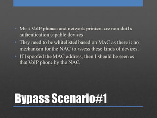Bypass Scenario#1
• Most VoIP phones and network printers are non dot1x
authentication capable devices
• They need to be whitelisted based on MAC as there is no
mechanism for the NAC to assess these kinds of devices.
• If I spoofed the MAC address, then I should be seen as
that VoIP phone by the NAC.
 