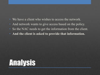 Analysis
• We have a client who wishes to access the network.
• And network wants to give access based on the policy.
• So the NAC needs to get the information from the client.
• And the client is asked to provide that information.
 