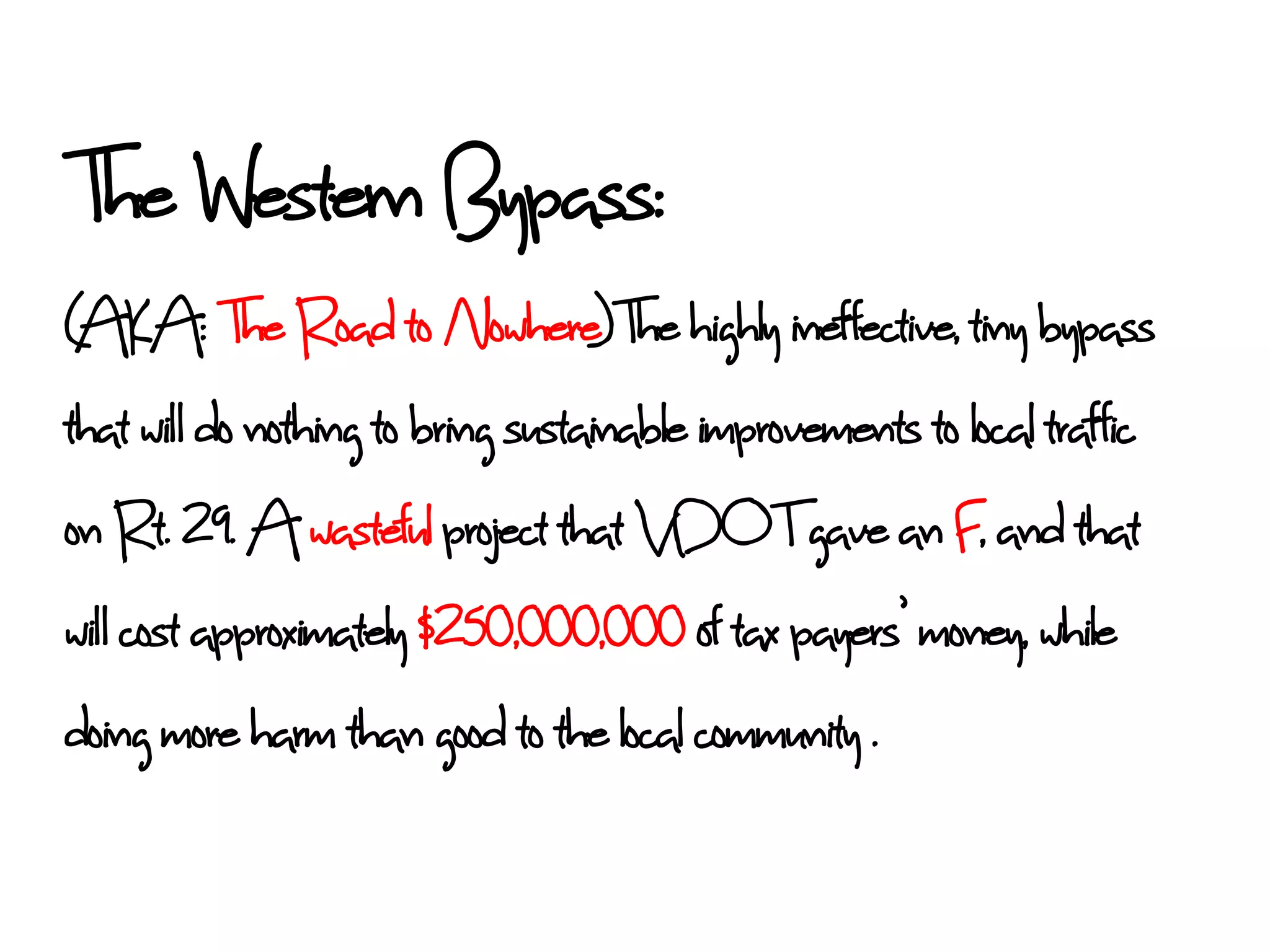The Western Bypass:
(AKA: The Road to Nowhere)The highly ineffective, tiny bypass
that wil do nothing to bring sustainable improvements to local traffic
on Rt. 29. A wasteful project that VDOT gave an F, and that
wil cost approximately $250,000,000 of tax payers’ money, while
doing more harm than good to the local community .
 